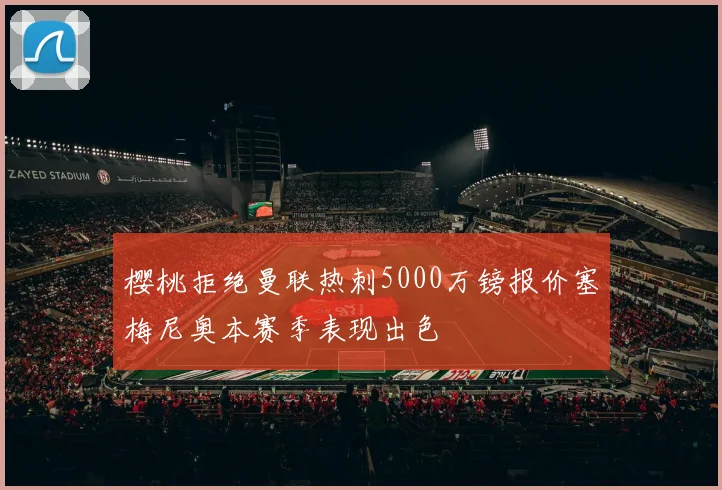 樱桃拒绝曼联热刺5000万镑报价塞梅尼奥本赛季表现出色