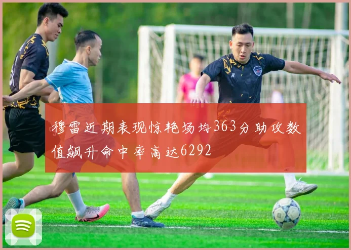 穆雷近期表现惊艳场均363分助攻数值飙升命中率高达6292