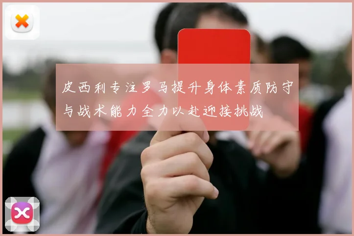 皮西利专注罗马提升身体素质防守与战术能力全力以赴迎接挑战