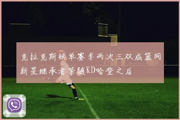 克拉克斯顿单赛季两次三双成篮网新星继承者紧随KD哈登之后