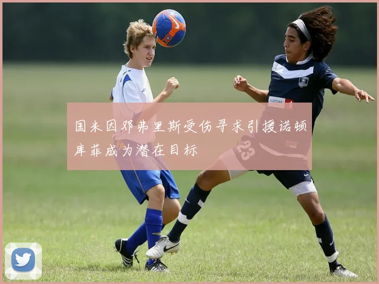 国米因邓弗里斯受伤寻求引援诺顿库菲成为潜在目标