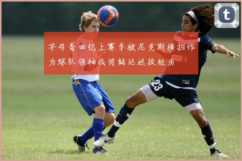 字母哥回忆上赛季被尼克斯横扫作为球队领袖我将铭记这段经历