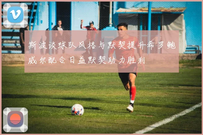 斯波谈球队风格与默契提升希罗鲍威尔配合日益默契助力胜利