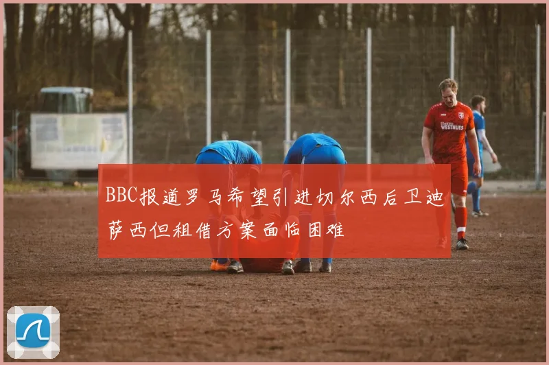 BBC报道罗马希望引进切尔西后卫迪萨西但租借方案面临困难