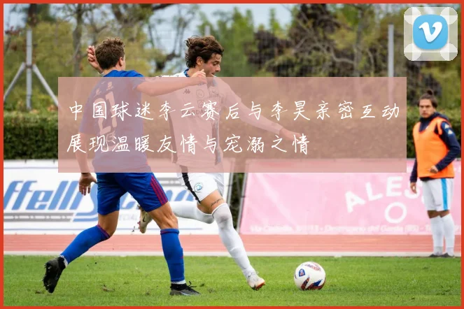 中国球迷李云赛后与李昊亲密互动展现温暖友情与宠溺之情