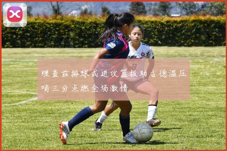 理查兹排球式进攻篮板助古德温压哨三分点燃全场激情