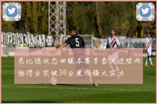 恩比德状态回暖本赛季首次连续两场得分突破30分展现强大实力