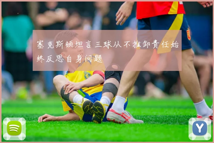 塞克斯顿坦言三球从不推卸责任始终反思自身问题