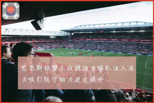 巴恩斯称赞文班拼劲为球队注入活力吸引防守助力进攻提升