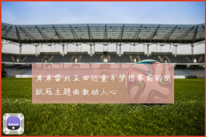 库库雷利亚回忆童年梦想赛前聆听欧冠主题曲激动人心