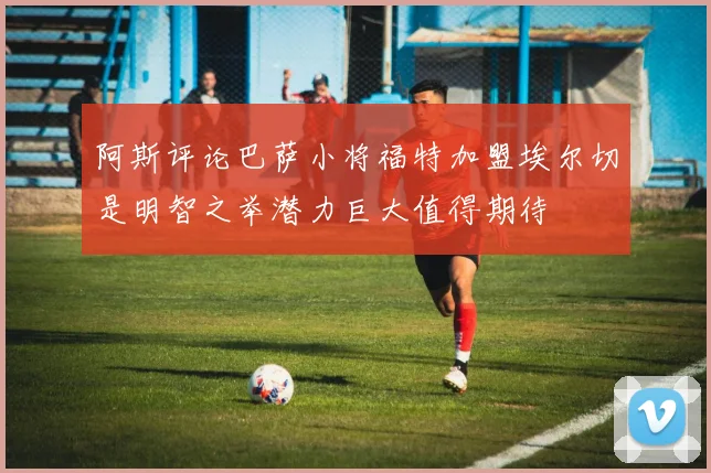 阿斯评论巴萨小将福特加盟埃尔切是明智之举潜力巨大值得期待