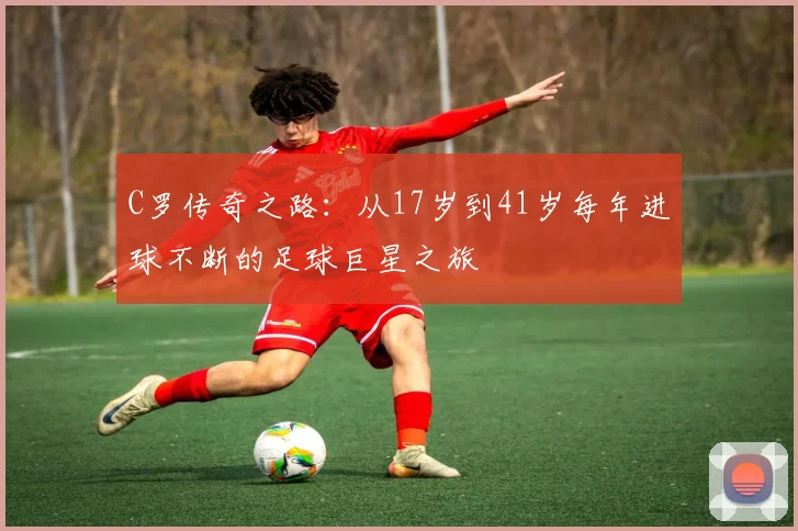 C罗传奇之路：从17岁到41岁每年进球不断的足球巨星之旅