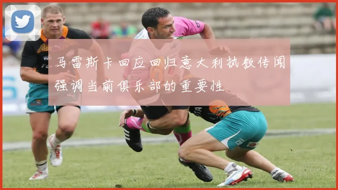 马雷斯卡回应回归意大利执教传闻强调当前俱乐部的重要性