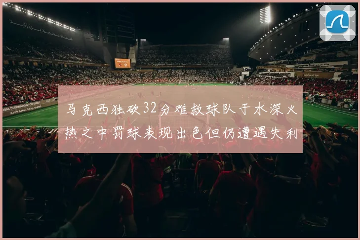 马克西独砍32分难救球队于水深火热之中罚球表现出色但仍遭遇失利