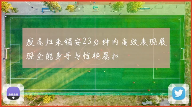 瘦虎归来锡安23分钟内高效表现展现全能身手与惊艳暴扣