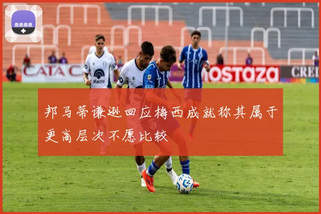 邦马蒂谦逊回应梅西成就称其属于更高层次不愿比较