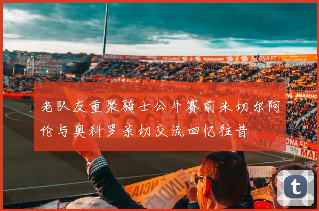 老队友重聚骑士公牛赛前米切尔阿伦与奥科罗亲切交流回忆往昔