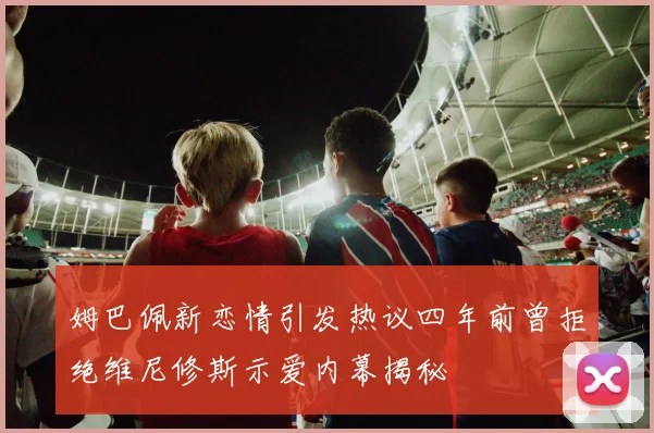 姆巴佩新恋情引发热议四年前曾拒绝维尼修斯示爱内幕揭秘