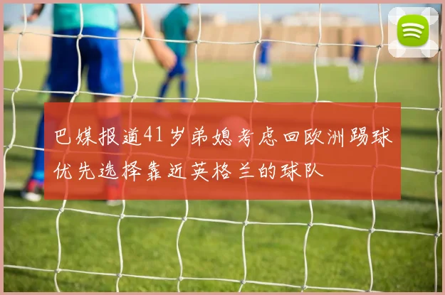巴媒报道41岁弟媳考虑回欧洲踢球优先选择靠近英格兰的球队