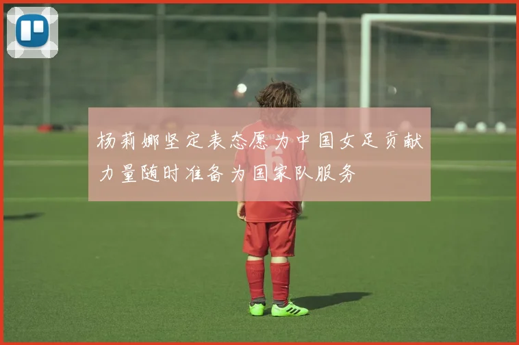 杨莉娜坚定表态愿为中国女足贡献力量随时准备为国家队服务