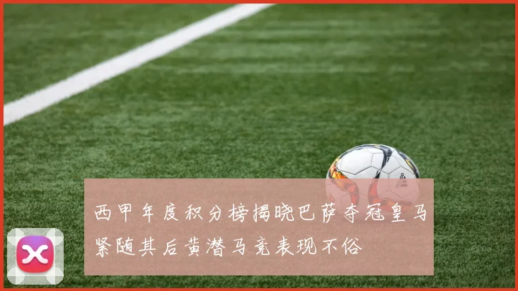 西甲年度积分榜揭晓巴萨夺冠皇马紧随其后黄潜马竞表现不俗