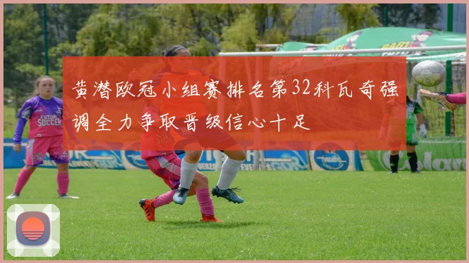 黄潜欧冠小组赛排名第32科瓦奇强调全力争取晋级信心十足