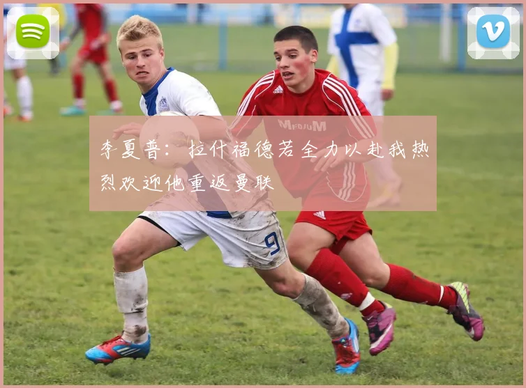 李夏普：拉什福德若全力以赴我热烈欢迎他重返曼联