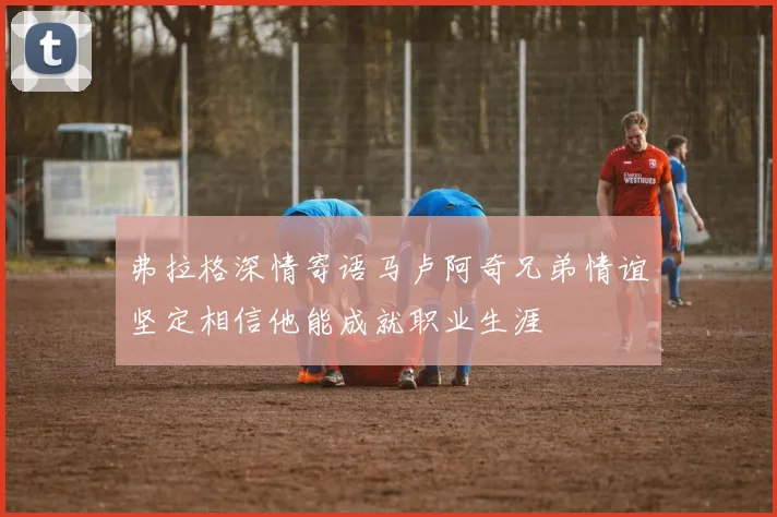 弗拉格深情寄语马卢阿奇兄弟情谊坚定相信他能成就职业生涯