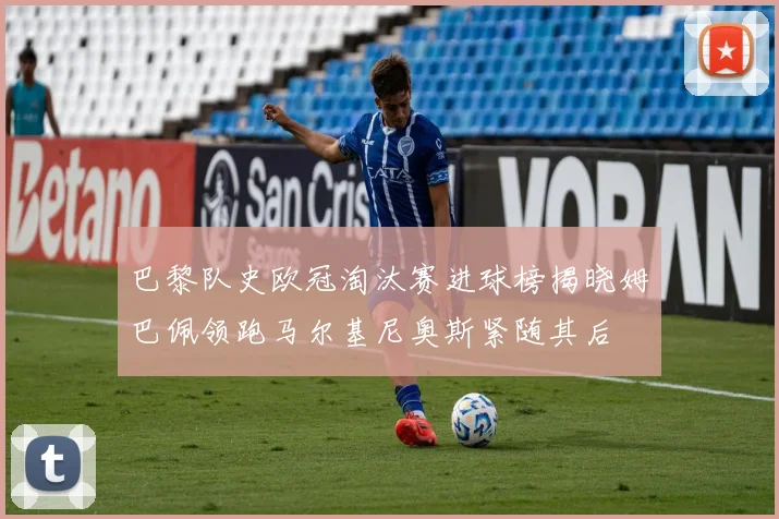 巴黎队史欧冠淘汰赛进球榜揭晓姆巴佩领跑马尔基尼奥斯紧随其后