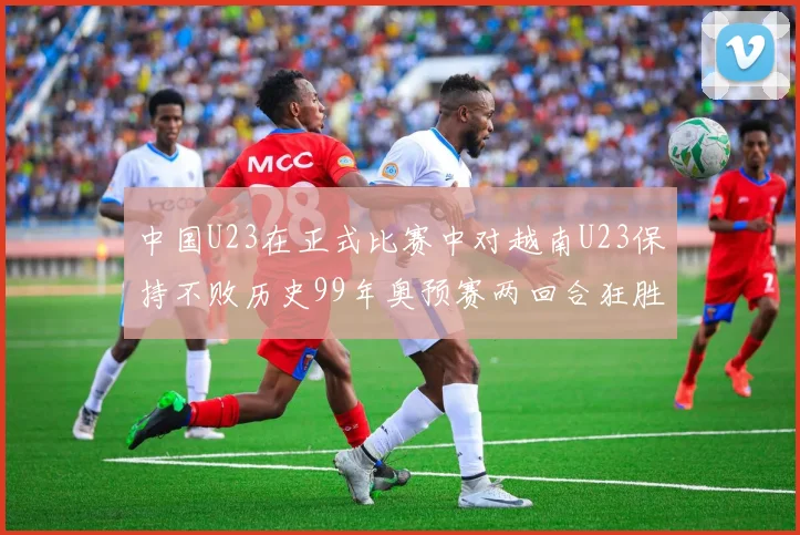 中国U23在正式比赛中对越南U23保持不败历史99年奥预赛两回合狂胜7-0