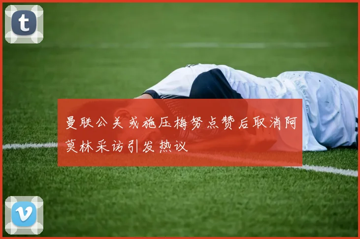 曼联公关或施压梅努点赞后取消阿莫林采访引发热议