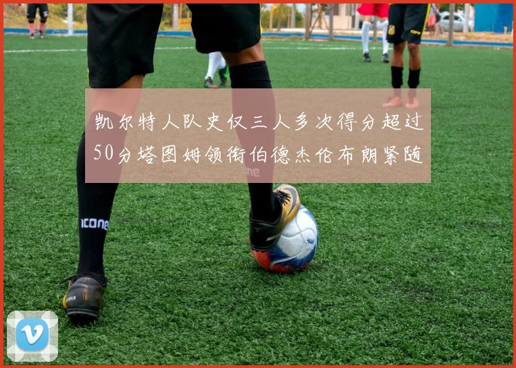 凯尔特人队史仅三人多次得分超过50分塔图姆领衔伯德杰伦布朗紧随其后