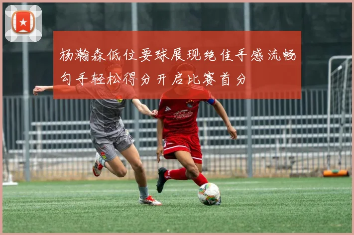 杨瀚森低位要球展现绝佳手感流畅勾手轻松得分开启比赛首分