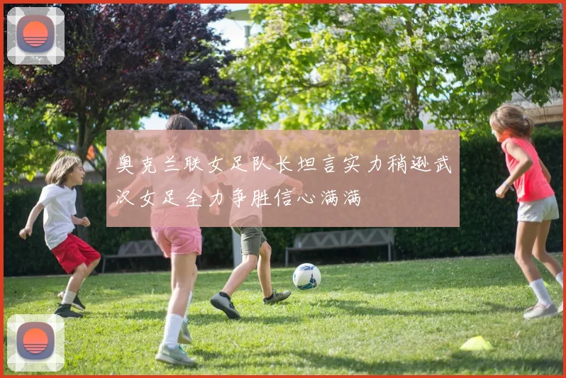 奥克兰联女足队长坦言实力稍逊武汉女足全力争胜信心满满