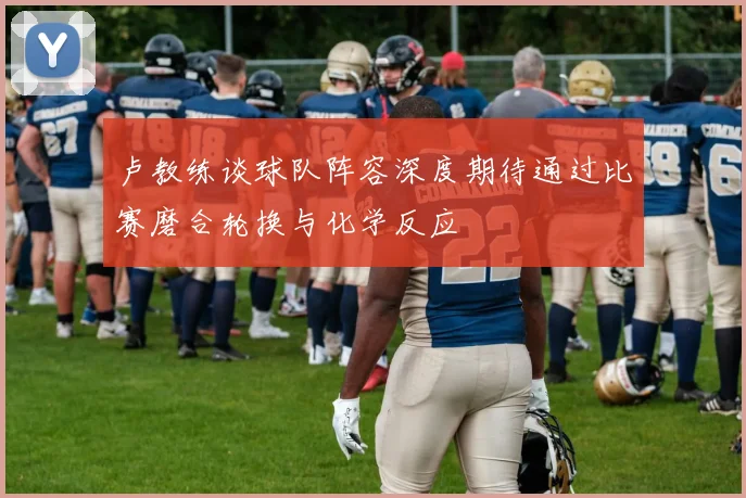 卢教练谈球队阵容深度期待通过比赛磨合轮换与化学反应