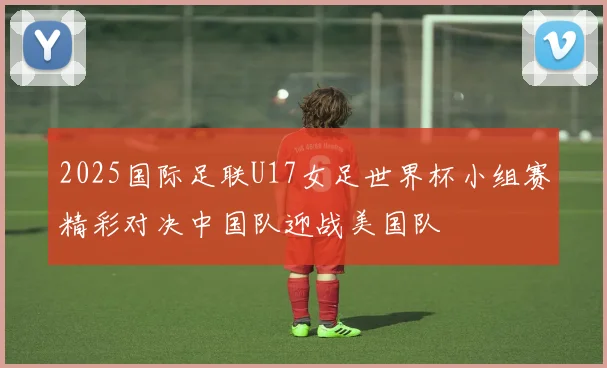 2025国际足联U17女足世界杯小组赛精彩对决中国队迎战美国队
