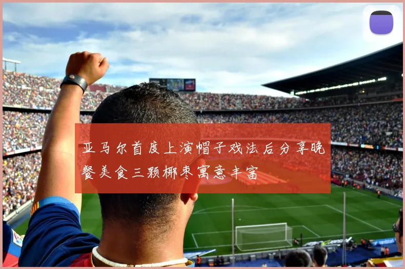 亚马尔首度上演帽子戏法后分享晚餐美食三颗椰枣寓意丰富