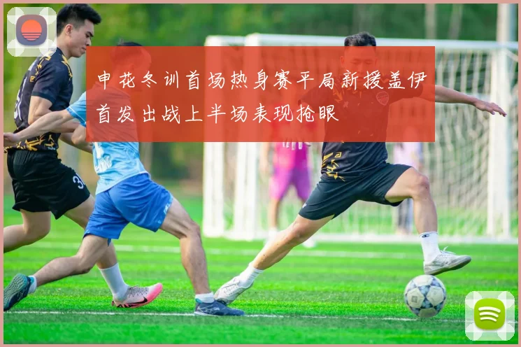 申花冬训首场热身赛平局新援盖伊首发出战上半场表现抢眼